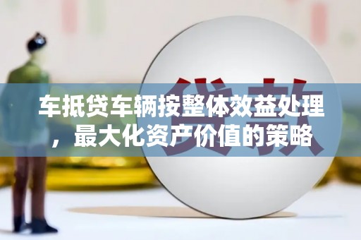 象州车抵贷车辆按整体效益处理，最大化资产价值的策略