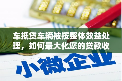 广水车抵贷车辆被按整体效益处理，如何最大化您的贷款收益？